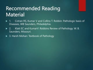 Recommended Reading
Material
 1. Cotran RS, Kumar V and Collins T. Robbin: Pathologic basis of
Diseases, WB Saunders, Philadelphia.
 2. Klatt EC and KumarV: Robbins Review of Pathology. W. B.
Saunders, Missouri.
 3. Harsh Mohan: Textbook of Pathology
 