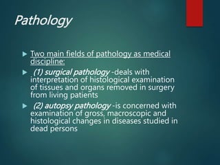 Pathology
 Two main fields of pathology as medical
discipline:
 (1) surgical pathology -deals with
interpretation of histological examination
of tissues and organs removed in surgery
from living patients
 (2) autopsy pathology -is concerned with
examination of gross, macroscopic and
histological changes in diseases studied in
dead persons
 