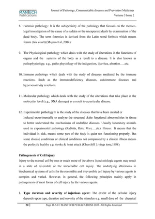 50 Page 48-54 © MANTECH PUBLICATIONS 2023. All Rights Reserved
Journal of Pathology, Communicable diseases and Preventive Medicines
Volume 5 Issue 2
8. Forensic pathology: It is the subspecialty of the pathology that focuses on the medico-
legal investigation of the cause of a sudden or the unexpected death by examination of the
dead body. The term forensics is derived from the Latin word forēnsis which means
forum (law court) (Majno et al.,2004).
9. The Physiological pathology which deals with the study of alterations in the functions of
organs and the systems of the body as a result to a disease. It is also known as
pathophysiology; e.g., patho physiology of the indigestion, diarrhea, abortion…..etc.
10. Immuno pathology which deals with the study of diseases mediated by the immune
reactions. Such as the immunodeficiency diseases, autoimmune diseases and
hypersensitivity reactions.
11. Molecular pathology which deals with the study of the alterations that take place at the
molecular level (e.g., DNA damage) as a result to a particular disease.
12. Experimental pathology It is the study of the diseases that have been created or
Induced experimentally to analyze the structural &the functional abnormalities in tissue
to better understand the mechanisms of underline diseases. Usually laboratory animals
used in experimental pathology (Rabbits, Rats, Mice….etc). Illness: It means that the
individual is sick, means some part of the body is quiet not functioning properly. But
some disease conditions or clinical conditions not companied by a clinical illness means
the perfectly healthy e.g. stroke & heart attack (Churchill Livings tone,1988).
Pathogenesis of Cell Injury
Injury to the normal cell by one or much more of the above listed etiologic agents may result
in a state of reversible or the irreversible cell injury. The underlying alterations in
biochemical systems of cells for the reversible and irreversible cell injury by various agents is
complex and varied. However, in general, the following principles mainly apply in
pathogenesis of most forms of cell injury by the various agents.
1. Type duration and severity of injurious agent: The extent of the cellular injury
depends upon type, duration and severity of the stimulus e.g. small dose of the chemical
 