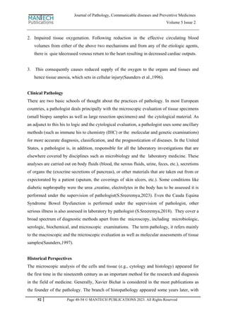 52 Page 48-54 © MANTECH PUBLICATIONS 2023. All Rights Reserved
Journal of Pathology, Communicable diseases and Preventive Medicines
Volume 5 Issue 2
2. Impaired tissue oxygenation. Following reduction in the effective circulating blood
volumes from either of the above two mechanisms and from any of the etiologic agents,
there is quie tdecreased venous return to the heart resulting in decreased cardiac outputs.
3. This consequently causes reduced supply of the oxygen to the organs and tissues and
hence tissue anoxia, which sets in cellular injury(Saunders et al.,1996).
Clinical Pathology
There are two basic schools of thought about the practices of pathology. In most European
countries, a pathologist deals principally with the microscopic evaluation of tissue specimens
(small biopsy samples as well as large resection specimens) and the cytological material. As
an adjunct to this his to logic and the cytological evaluation, a pathologist uses some ancillary
methods (such as immune his to chemistry (IHC) or the molecular and genetic examinations)
for more accurate diagnosis, classification, and the prognostication of diseases. In the United
States, a pathologist is, in addition, responsible for all the laboratory investigations that are
elsewhere covered by disciplines such as microbiology and the laboratory medicine. These
analyses are carried out on body fluids (blood, the serous fluids, urine, feces, etc.), secretions
of organs the (exocrine secretions of pancreas), or other materials that are taken out from or
expectorated by a patient (sputum, the coverings of skin ulcers, etc.). Some conditions like
diabetic nephropathy were the urea ,creatine, electrolytes in the body has to be assessed it is
performed under the supervision of pathologist(S.Sreeremya,2023). Even the Cauda Equina
Syndrome Bowel Dysfunction is performed under the supervision of pathologist, other
serious illness is also assessed in laboratory by pathologist (S.Sreeremya,2018). They cover a
broad spectrum of diagnostic methods apart from the microscopy, including microbiologic,
serologic, biochemical, and microscopic examinations. The term pathology, it refers mainly
to the macroscopic and the microscopic evaluation as well as molecular assessments of tissue
samples(Saunders,1997).
Historical Perspectives
The microscopic analysis of the cells and tissue (e.g., cytology and histology) appeared for
the first time in the nineteenth century as an important method for the research and diagnosis
in the field of medicine. Generally, Xavier Bichat is considered in the most publications as
the founder of the pathology. The branch of histopathology appeared some years later, with
 