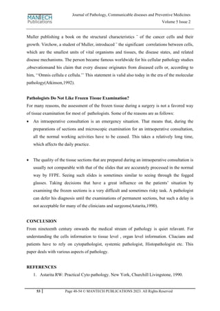 53 Page 48-54 © MANTECH PUBLICATIONS 2023. All Rights Reserved
Journal of Pathology, Communicable diseases and Preventive Medicines
Volume 5 Issue 2
Muller publishing a book on the structural characteristics ¨ of the cancer cells and their
growth. Virchow, a student of Muller, introduced ¨ the significant correlations between cells,
which are the smallest units of vital organisms and tissues, the disease states, and related
disease mechanisms. The person became famous worldwide for his cellular pathology studies
,obsevationsand his claim that every disease originates from diseased cells or, according to
him, „„Omnis cellula e cellula.‟‟ This statement is valid also today in the era of the molecular
pathology(Atkinson,1992).
Pathologists Do Not Like Frozen Tissue Examination?
For many reasons, the assessment of the frozen tissue during a surgery is not a favored way
of tissue examination for most of pathologists. Some of the reasons are as follows:
 An intraoperative consultation is an emergency situation. That means that, during the
preparations of sections and microscopic examination for an intraoperative consultation,
all the normal working activities have to be ceased. This takes a relatively long time,
which affects the daily practice.
 The quality of the tissue sections that are prepared during an intraoperative consultation is
usually not comparable with that of the slides that are accurately processed in the normal
way by FFPE. Seeing such slides is sometimes similar to seeing through the fogged
glasses. Taking decisions that have a great influence on the patients‟ situation by
examining the frozen sections is a very difficult and sometimes risky task. A pathologist
can defer his diagnosis until the examinations of permanent sections, but such a delay is
not acceptable for many of the clinicians and surgeons(Astarita,1990).
CONCLUSION
From nineteenth century onwards the medical stream of pathology is quiet relavant. For
understanding the cells information to tissue level , organ level information. Cliacians and
patients have to rely on cytopathologist, systemic pathologist, Histopathologist etc. This
paper deals with various aspects of pathology.
REFERENCES
1. Astarita RW: Practical Cyto pathology. New York, Churchill Livingstone, 1990.
 