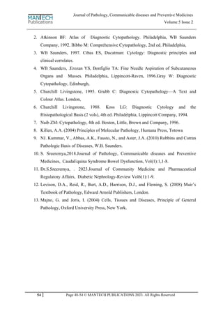 54 Page 48-54 © MANTECH PUBLICATIONS 2023. All Rights Reserved
Journal of Pathology, Communicable diseases and Preventive Medicines
Volume 5 Issue 2
2. Atkinson BF: Atlas of Diagnostic Cytopathology. Philadelphia, WB Saunders
Company, 1992. Bibbo M: Comprehensive Cytopathology, 2nd ed. Philadelphia,
3. WB Saunders, 1997. Cibas ES, Ducatman: Cytology: Diagnostic principles and
clinical correlates.
4. WB Saunders, .Erozan YS, Bonfiglio TA: Fine Needle Aspiration of Subcutaneous
Organs and Masses. Philadelphia, Lippincott-Raven, 1996.Gray W: Diagnostic
Cytopathology, Edinburgh,
5. Churchill Livingstone, 1995. Grubb C: Diagnostic Cytopathology—A Text and
Colour Atlas. London,
6. Churchill Livingstone, 1988. Koss LG: Diagnostic Cytology and the
Histopathological Basis (2 vols), 4th ed. Philadelphia, Lippincott Company, 1994.
7. Naib ZM: Cytopathology, 4th ed. Boston, Little, Brown and Company, 1996.
8. Killen, A.A. (2004) Principles of Molecular Pathology, Humana Press, Totowa
9. NJ. Kummar, V., Abbas, A.K., Fausto, N., and Aster, J.A. (2010) Robbins and Cotran
Pathologic Basis of Diseases, W.B. Saunders.
10. S. Sreeremya,2018.Journal of Pathology, Communicable diseases and Preventive
Medicines, CaudaEquina Syndrome Bowel Dysfunction, Vol(1):1,1-8.
11. Dr.S.Sreeremya, . 2023.Journal of Community Medicine and Pharmaceutical
Regulatory Affairs, Diabetic Nephrology-Review Vol6(1):1-9.
12. Levison, D.A., Reid, R., Burt, A.D., Harrison, D.J., and Fleming, S. (2008) Muir‟s
Textbook of Pathology, Edward Arnold Publishers, London.
13. Majno, G. and Joris, I. (2004) Cells, Tissues and Diseases, Principle of General
Pathology, Oxford University Press, New York.
 