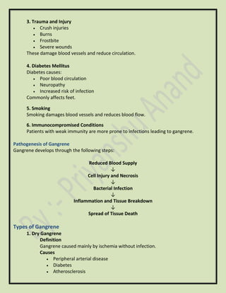 3. Trauma and Injury
• Crush injuries
• Burns
• Frostbite
• Severe wounds
These damage blood vessels and reduce circulation.
4. Diabetes Mellitus
Diabetes causes:
• Poor blood circulation
• Neuropathy
• Increased risk of infection
Commonly affects feet.
5. Smoking
Smoking damages blood vessels and reduces blood flow.
6. Immunocompromised Conditions
Patients with weak immunity are more prone to infections leading to gangrene.
Pathogenesis of Gangrene
Gangrene develops through the following steps:
Reduced Blood Supply
↓
Cell Injury and Necrosis
↓
Bacterial Infection
↓
Inflammation and Tissue Breakdown
↓
Spread of Tissue Death
Types of Gangrene
1. Dry Gangrene
Definition
Gangrene caused mainly by ischemia without infection.
Causes
• Peripheral arterial disease
• Diabetes
• Atherosclerosis
 