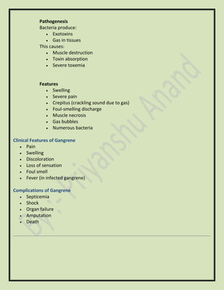 Pathogenesis
Bacteria produce:
• Exotoxins
• Gas in tissues
This causes:
• Muscle destruction
• Toxin absorption
• Severe toxemia
Features
• Swelling
• Severe pain
• Crepitus (crackling sound due to gas)
• Foul-smelling discharge
• Muscle necrosis
• Gas bubbles
• Numerous bacteria
Clinical Features of Gangrene
• Pain
• Swelling
• Discoloration
• Loss of sensation
• Foul smell
• Fever (in infected gangrene)
Complications of Gangrene
• Septicemia
• Shock
• Organ failure
• Amputation
• Death
 