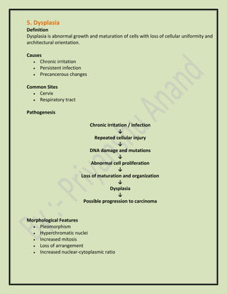 5. Dysplasia
Definition
Dysplasia is abnormal growth and maturation of cells with loss of cellular uniformity and
architectural orientation.
Causes
• Chronic irritation
• Persistent infection
• Precancerous changes
Common Sites
• Cervix
• Respiratory tract
Pathogenesis
Chronic irritation / infection
↓
Repeated cellular injury
↓
DNA damage and mutations
↓
Abnormal cell proliferation
↓
Loss of maturation and organization
↓
Dysplasia
↓
Possible progression to carcinoma
Morphological Features
• Pleomorphism
• Hyperchromatic nuclei
• Increased mitosis
• Loss of arrangement
• Increased nuclear-cytoplasmic ratio
 
