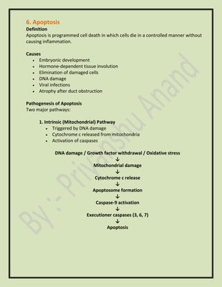 6. Apoptosis
Definition
Apoptosis is programmed cell death in which cells die in a controlled manner without
causing inflammation.
Causes
• Embryonic development
• Hormone-dependent tissue involution
• Elimination of damaged cells
• DNA damage
• Viral infections
• Atrophy after duct obstruction
Pathogenesis of Apoptosis
Two major pathways:
1. Intrinsic (Mitochondrial) Pathway
• Triggered by DNA damage
• Cytochrome c released from mitochondria
• Activation of caspases
DNA damage / Growth factor withdrawal / Oxidative stress
↓
Mitochondrial damage
↓
Cytochrome c release
↓
Apoptosome formation
↓
Caspase-9 activation
↓
Executioner caspases (3, 6, 7)
↓
Apoptosis
 