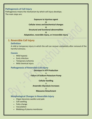 Pathogenesis of Cell Injury
Pathogenesis means the mechanism by which cell injury develops.
The main steps are:
Exposure to injurious agent
↓
Cellular stress and biochemical changes
↓
Structural and functional abnormalities
↓
Adaptation, reversible injury, or irreversible injury
1. Reversible Cell Injury
Definition
A mild or temporary injury in which the cell can recover completely after removal of the
harmful stimulus.
Causes
• Mild hypoxia
• Early infection
• Temporary ischemia
• Mild chemical injury
Pathogenesis of Reversible Cell Injury
Decrease in ATP Production
↓
Failure of Sodium-Potassium Pump
↓
Cellular Swelling
↓
Anaerobic Glycolysis Increases
↓
Ribosome Detachment
Morphological Changes in Reversible Injury
• Organ becomes swollen and pale
• Cell swelling
• Fatty change
• Vacuolation
• Blebbing of plasma membrane
 