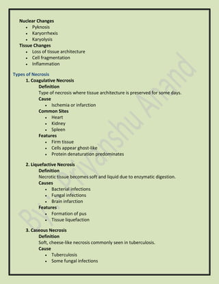 Nuclear Changes
• Pyknosis
• Karyorrhexis
• Karyolysis
Tissue Changes
• Loss of tissue architecture
• Cell fragmentation
• Inflammation
Types of Necrosis
1. Coagulative Necrosis
Definition
Type of necrosis where tissue architecture is preserved for some days.
Cause
• Ischemia or infarction
Common Sites
• Heart
• Kidney
• Spleen
Features
• Firm tissue
• Cells appear ghost-like
• Protein denaturation predominates
2. Liquefactive Necrosis
Definition
Necrotic tissue becomes soft and liquid due to enzymatic digestion.
Causes
• Bacterial infections
• Fungal infections
• Brain infarction
Features
• Formation of pus
• Tissue liquefaction
3. Caseous Necrosis
Definition
Soft, cheese-like necrosis commonly seen in tuberculosis.
Cause
• Tuberculosis
• Some fungal infections
 