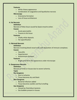 Features
• White cheesy appearance
• Combination of coagulative and liquefactive necrosis
Microscopy
• Granuloma formation
• Loss of tissue architecture
4. Fat Necrosis
Definition
Necrosis of fatty tissue caused by lipase enzyme action.
Causes
• Acute pancreatitis
• Trauma to fat tissue
Features
• Chalky white deposits
• Fat saponification
5. Fibrinoid Necrosis
Definition
Necrosis involving blood vessel walls with deposition of immune complexes.
Causes
• Vasculitis
• Hypertension
• Autoimmune diseases
Features
• Bright pink fibrin-like appearance under microscope
6. Gangrenous Necrosis
Definition
Necrosis of limbs or tissues due to severe ischemia.
Types
Dry Gangrene
• Due to ischemia
• Tissue becomes dry and black
Wet Gangrene
• Bacterial infection added
• Tissue becomes swollen and foul-smelling
Gas Gangrene
• Caused by Clostridium bacteria
• Gas bubbles present in tissues
 