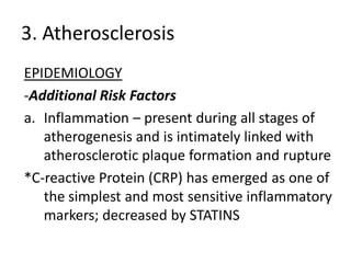 3. Atherosclerosis
EPIDEMIOLOGY
-Additional Risk Factors
a. Inflammation – present during all stages of
   atherogenesis and is intimately linked with
   atherosclerotic plaque formation and rupture
*C-reactive Protein (CRP) has emerged as one of
   the simplest and most sensitive inflammatory
   markers; decreased by STATINS
 