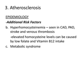 3. Atherosclerosis
EPIDEMIOLOGY
-Additional Risk Factors
b. Hyperhomocysteinemia – seen in CAD, PAD,
   stroke and venous thrombosis
   -elevated homocysteine levels can be caused
   by low folate and Vitamin B12 intake
c. Metabolic syndrome
 