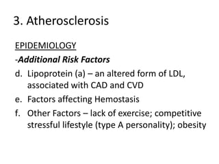 3. Atherosclerosis
EPIDEMIOLOGY
-Additional Risk Factors
d. Lipoprotein (a) – an altered form of LDL,
   associated with CAD and CVD
e. Factors affecting Hemostasis
f. Other Factors – lack of exercise; competitive
   stressful lifestyle (type A personality); obesity
 