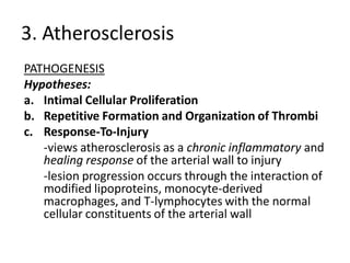 3. Atherosclerosis
PATHOGENESIS
Hypotheses:
a. Intimal Cellular Proliferation
b. Repetitive Formation and Organization of Thrombi
c. Response-To-Injury
   -views atherosclerosis as a chronic inflammatory and
   healing response of the arterial wall to injury
   -lesion progression occurs through the interaction of
   modified lipoproteins, monocyte-derived
   macrophages, and T-lymphocytes with the normal
   cellular constituents of the arterial wall
 