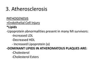 3. Atherosclerosis
PATHOGENESIS
+Endothelial Cell Injury
*Lipids
-Lipoprotein abnormalities present in many MI survivors:
    -Increased LDL
    -Decreased HDL
    - Increased Lipoprotein (a)
-DOMINANT LIPIDS IN ATHEROMATOUS PLAQUES ARE:
    -Cholesterol
    -Cholesterol Esters
 