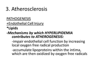 3. Atherosclerosis
PATHOGENESIS
+Endothelial Cell Injury
*Lipids
-Mechanisms by which HYPERLIPIDEMIA
   contributes to ATHEROGENESIS:
   -impair endothelial cell function by increasing
   local oxygen free radical production
   -accumulate lipoproteins within the intima,
   which are then oxidized by oxygen free radicals
 