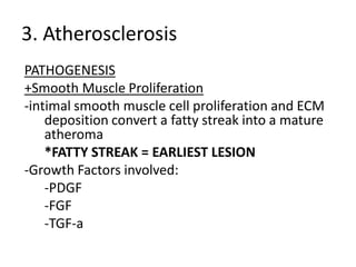 3. Atherosclerosis
PATHOGENESIS
+Smooth Muscle Proliferation
-intimal smooth muscle cell proliferation and ECM
    deposition convert a fatty streak into a mature
    atheroma
    *FATTY STREAK = EARLIEST LESION
-Growth Factors involved:
    -PDGF
    -FGF
    -TGF-a
 
