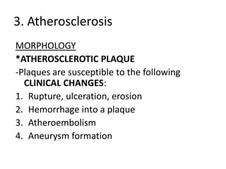 3. Atherosclerosis
MORPHOLOGY
*ATHEROSCLEROTIC PLAQUE
-Plaques are susceptible to the following
  CLINICAL CHANGES:
1. Rupture, ulceration, erosion
2. Hemorrhage into a plaque
3. Atheroembolism
4. Aneurysm formation
 