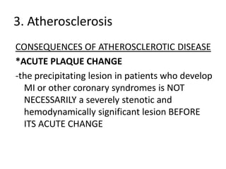 3. Atherosclerosis
CONSEQUENCES OF ATHEROSCLEROTIC DISEASE
*ACUTE PLAQUE CHANGE
-the precipitating lesion in patients who develop
  MI or other coronary syndromes is NOT
  NECESSARILY a severely stenotic and
  hemodynamically significant lesion BEFORE
  ITS ACUTE CHANGE
 