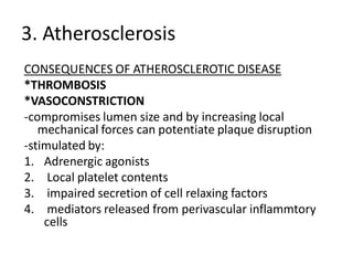 3. Atherosclerosis
CONSEQUENCES OF ATHEROSCLEROTIC DISEASE
*THROMBOSIS
*VASOCONSTRICTION
-compromises lumen size and by increasing local
   mechanical forces can potentiate plaque disruption
-stimulated by:
1. Adrenergic agonists
2. Local platelet contents
3. impaired secretion of cell relaxing factors
4. mediators released from perivascular inflammtory
    cells
 