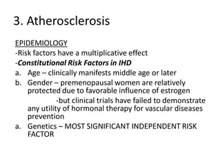 3. Atherosclerosis
EPIDEMIOLOGY
-Risk factors have a multiplicative effect
-Constitutional Risk Factors in IHD
a. Age – clinically manifests middle age or later
b. Gender – premenopausal women are relatively
    protected due to favorable influence of estrogen
              -but clinical trials have failed to demonstrate
    any utility of hormonal therapy for vascular diseases
    prevention
a. Genetics – MOST SIGNIFICANT INDEPENDENT RISK
    FACTOR
 