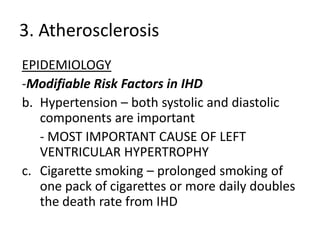 3. Atherosclerosis
EPIDEMIOLOGY
-Modifiable Risk Factors in IHD
b. Hypertension – both systolic and diastolic
   components are important
   - MOST IMPORTANT CAUSE OF LEFT
   VENTRICULAR HYPERTROPHY
c. Cigarette smoking – prolonged smoking of
   one pack of cigarettes or more daily doubles
   the death rate from IHD
 