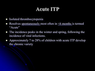 Acute ITP
 Isolated thrombocytopenia
 Resolves spontaneously most often in <6 months is termed
“Acute”
 The incidence peaks in the winter and spring, following the
incidence of viral infections.
 Approximately 7 to 28% of children with acute ITP develop
the chronic variety
 