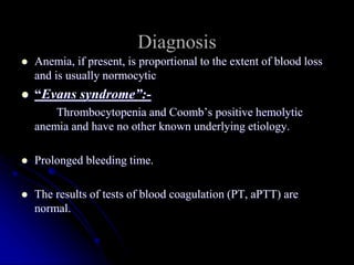  Anemia, if present, is proportional to the extent of blood loss
and is usually normocytic
 “Evans syndrome”:-
Thrombocytopenia and Coomb’s positive hemolytic
anemia and have no other known underlying etiology.
 Prolonged bleeding time.
 The results of tests of blood coagulation (PT, aPTT) are
normal.
Diagnosis
 