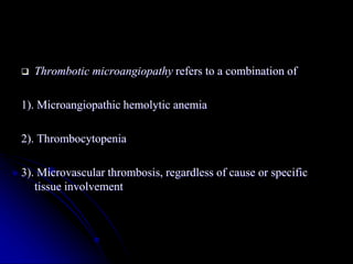  Thrombotic microangiopathy refers to a combination of
1). Microangiopathic hemolytic anemia
2). Thrombocytopenia
3). Microvascular thrombosis, regardless of cause or specific
tissue involvement
 
