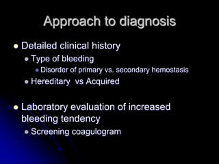 Approach to diagnosis
 Detailed clinical history
 Type of bleeding
 Disorder of primary vs. secondary hemostasis
 Hereditary vs Acquired
 Laboratory evaluation of increased
bleeding tendency
 Screening coagulogram
 