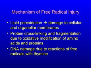 Mechanism of Free Radical Injury
• Lipid peroxidation  damage to cellular
and organellar membranes
• Protein cross-linking and fragmentation
due to oxidative modification of amino
acids and proteins
• DNA damage due to reactions of free
radicals with thymine
 