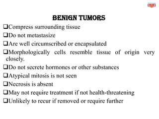 BENIGN TUMORS
❑Compress surrounding tissue
❑Do not metastasize
❑Are well circumscribed or encapsulated
❑Morphologically cells resemble tissue of origin very
closely.
❑Do not secrete hormones or other substances
❑Atypical mitosis is not seen
❑Necrosis is absent
❑May not require treatment if not health-threatening
❑Unlikely to recur if removed or require further
 