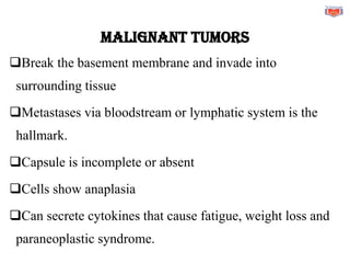 MALIGNANT TUMORS
❑Break the basement membrane and invade into
surrounding tissue
❑Metastases via bloodstream or lymphatic system is the
hallmark.
❑Capsule is incomplete or absent
❑Cells show anaplasia
❑Can secrete cytokines that cause fatigue, weight loss and
paraneoplastic syndrome.
 