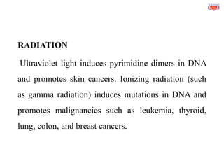 RADIATION
Ultraviolet light induces pyrimidine dimers in DNA
and promotes skin cancers. Ionizing radiation (such
as gamma radiation) induces mutations in DNA and
promotes malignancies such as leukemia, thyroid,
lung, colon, and breast cancers.
 