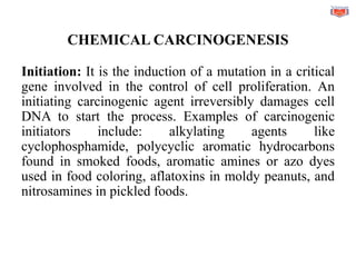 CHEMICAL CARCINOGENESIS
Initiation: It is the induction of a mutation in a critical
gene involved in the control of cell proliferation. An
initiating carcinogenic agent irreversibly damages cell
DNA to start the process. Examples of carcinogenic
initiators include: alkylating agents like
cyclophosphamide, polycyclic aromatic hydrocarbons
found in smoked foods, aromatic amines or azo dyes
used in food coloring, aflatoxins in moldy peanuts, and
nitrosamines in pickled foods.
 
