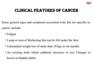 CLINICAL FEATURES OF CANCER
Some general signs and symptoms associated with, but not specific to,
cancer, include:
• Fatigue
• Lump or area of thickening that can be felt under the skin·
• Unintended weight loss of more than 10 kgs in six months
• An existing mole which suddenly increases in size Changes in
bowel or bladder habits
 
