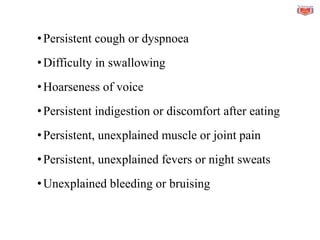 •Persistent cough or dyspnoea
•Difficulty in swallowing
•Hoarseness of voice
•Persistent indigestion or discomfort after eating
•Persistent, unexplained muscle or joint pain
•Persistent, unexplained fevers or night sweats
•Unexplained bleeding or bruising
 