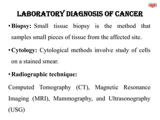 LABORATORY DIAGNOSIS OF CANCER
•Biopsy: Small tissue biopsy is the method that
samples small pieces of tissue from the affected site.
•Cytology: Cytological methods involve study of cells
on a stained smear.
•Radiographic technique:
Computed Tomography (CT), Magnetic Resonance
Imaging (MRI), Mammography, and Ultrasonography
(USG)
 