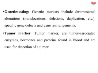 •Genetictesting: Genetic markers include chromosomal
alterations (translocations, deletions, duplication, etc.),
specific gene defects and gene rearrangements,
•Tumor marker: Tumor marker, are tumor-associated
enzymes, hormones and proteins found in blood and are
used for detection of a tumor.
 