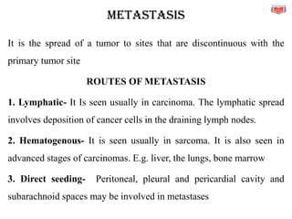 METASTASIS
It is the spread of a tumor to sites that are discontinuous with the
primary tumor site
ROUTES OF METASTASIS
1. Lymphatic- It Is seen usually in carcinoma. The lymphatic spread
involves deposition of cancer cells in the draining lymph nodes.
2. Hematogenous- It is seen usually in sarcoma. It is also seen in
advanced stages of carcinomas. E.g. liver, the lungs, bone marrow
3. Direct seeding- Peritoneal, pleural and pericardial cavity and
subarachnoid spaces may be involved in metastases
 