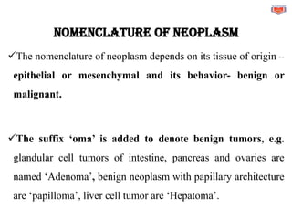 Nomenclature of neoplasm
✓The nomenclature of neoplasm depends on its tissue of origin –
epithelial or mesenchymal and its behavior- benign or
malignant.
✓The suffix ‘oma’ is added to denote benign tumors, e.g.
glandular cell tumors of intestine, pancreas and ovaries are
named ‘Adenoma’, benign neoplasm with papillary architecture
are ‘papilloma’, liver cell tumor are ‘Hepatoma’.
 