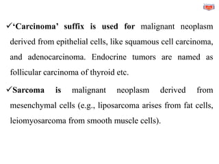 ✓‘Carcinoma’ suffix is used for malignant neoplasm
derived from epithelial cells, like squamous cell carcinoma,
and adenocarcinoma. Endocrine tumors are named as
follicular carcinoma of thyroid etc.
✓Sarcoma is malignant neoplasm derived from
mesenchymal cells (e.g., liposarcoma arises from fat cells,
leiomyosarcoma from smooth muscle cells).
 
