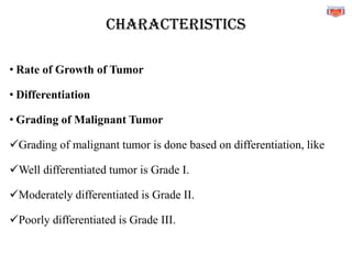 CHARACTERISTICS
• Rate of Growth of Tumor
• Differentiation
• Grading of Malignant Tumor
✓Grading of malignant tumor is done based on differentiation, like
✓Well differentiated tumor is Grade I.
✓Moderately differentiated is Grade II.
✓Poorly differentiated is Grade III.
 