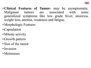 •Clinical Features of Tumor- may be asymptomatic.
Malignant tumors are associated with some
generalized symptoms like low grade fever, anorexia,
weight loss, anemia, weakness and fatigue.
•Morphologic Features
•Capsulation
•Mitotic activity
•Growth pattern
•Size of the tumor
•Invasion
•Metastases
 
