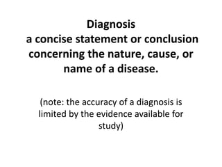 Diagnosisa concise statement or conclusion concerning the nature, cause, or name of a disease. (note: the accuracy of a diagnosis is limited by the evidence available for study) 