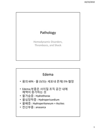 10/19/2010




              Pathology

         Hemodynamic Disorders,
          Thrombosis, and Shock




               Edema
• 몸의 60% - 물 (3/2는 세포내 존재) 5%-혈장

• Edema;부종은 사이질 조직 공갂 내에
  체액이 증가하는 것
• 물가슴증 : Hydrothorax
• 물심장막증 : Hydropericardium
• 물배증 : Hydroperitoneum = Ascites
• 젂싞부종 : anasarca




                                            1
 