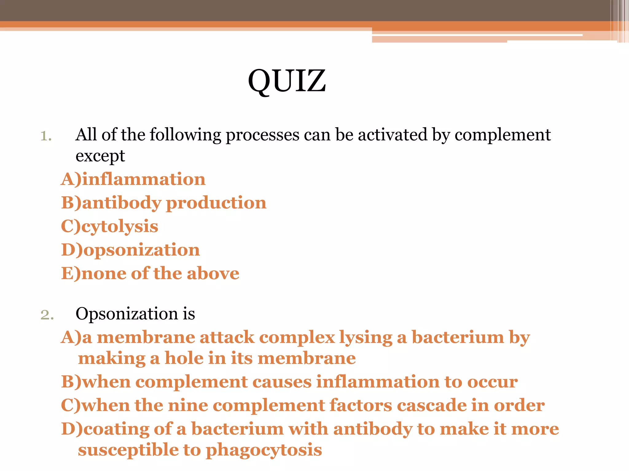 1. All of the following processes can be activated by complement
except
A)inflammation
B)antibody production
C)cytolysis
D)opsonization
E)none of the above
2. Opsonization is
A)a membrane attack complex lysing a bacterium by
making a hole in its membrane
B)when complement causes inflammation to occur
C)when the nine complement factors cascade in order
D)coating of a bacterium with antibody to make it more
susceptible to phagocytosis
QUIZ
 