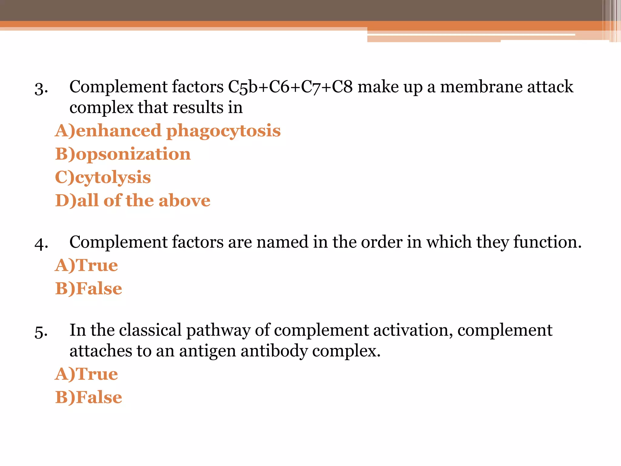 3. Complement factors C5b+C6+C7+C8 make up a membrane attack
complex that results in
A)enhanced phagocytosis
B)opsonization
C)cytolysis
D)all of the above
4. Complement factors are named in the order in which they function.
A)True
B)False
5. In the classical pathway of complement activation, complement
attaches to an antigen antibody complex.
A)True
B)False
 