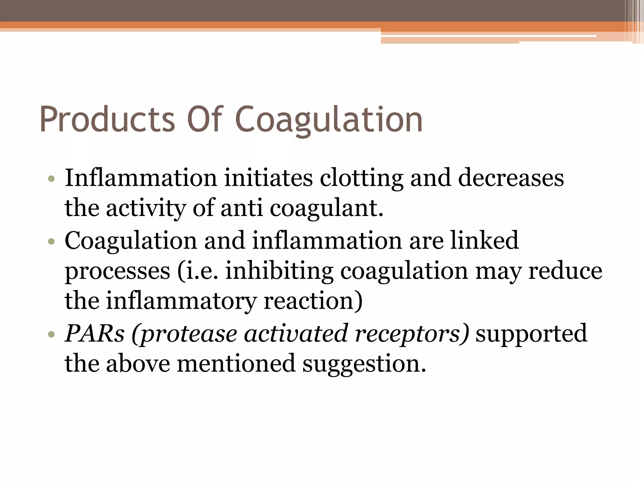 Products Of Coagulation
• Inflammation initiates clotting and decreases
the activity of anti coagulant.
• Coagulation and inflammation are linked
processes (i.e. inhibiting coagulation may reduce
the inflammatory reaction)
• PARs (protease activated receptors) supported
the above mentioned suggestion.
 