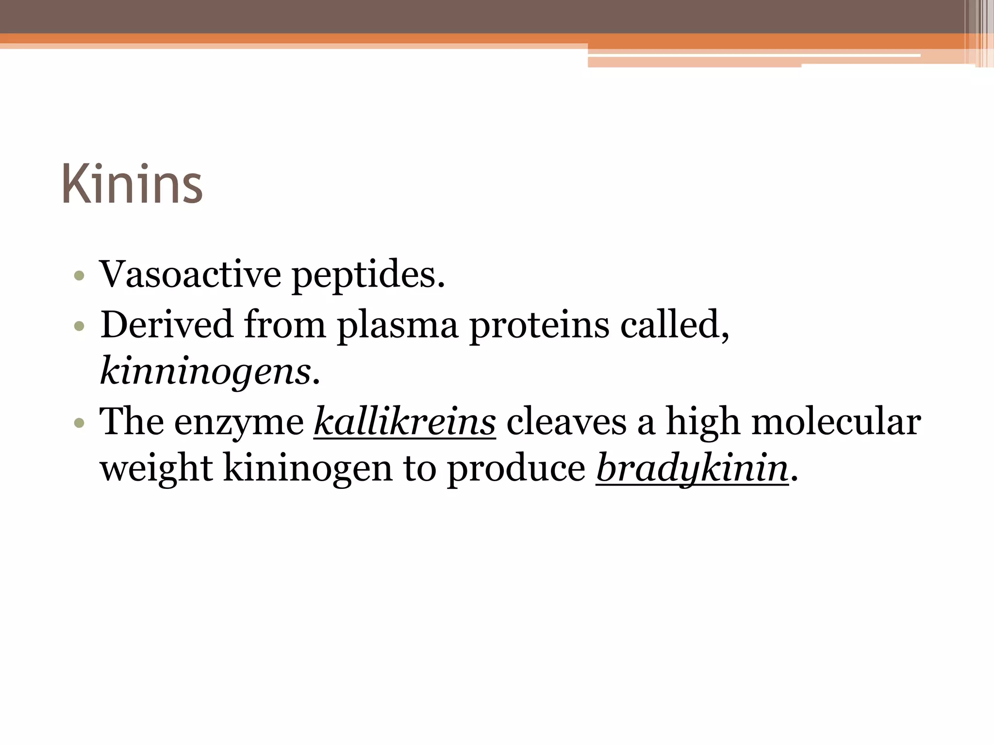 Kinins
• Vasoactive peptides.
• Derived from plasma proteins called,
kinninogens.
• The enzyme kallikreins cleaves a high molecular
weight kininogen to produce bradykinin.
 