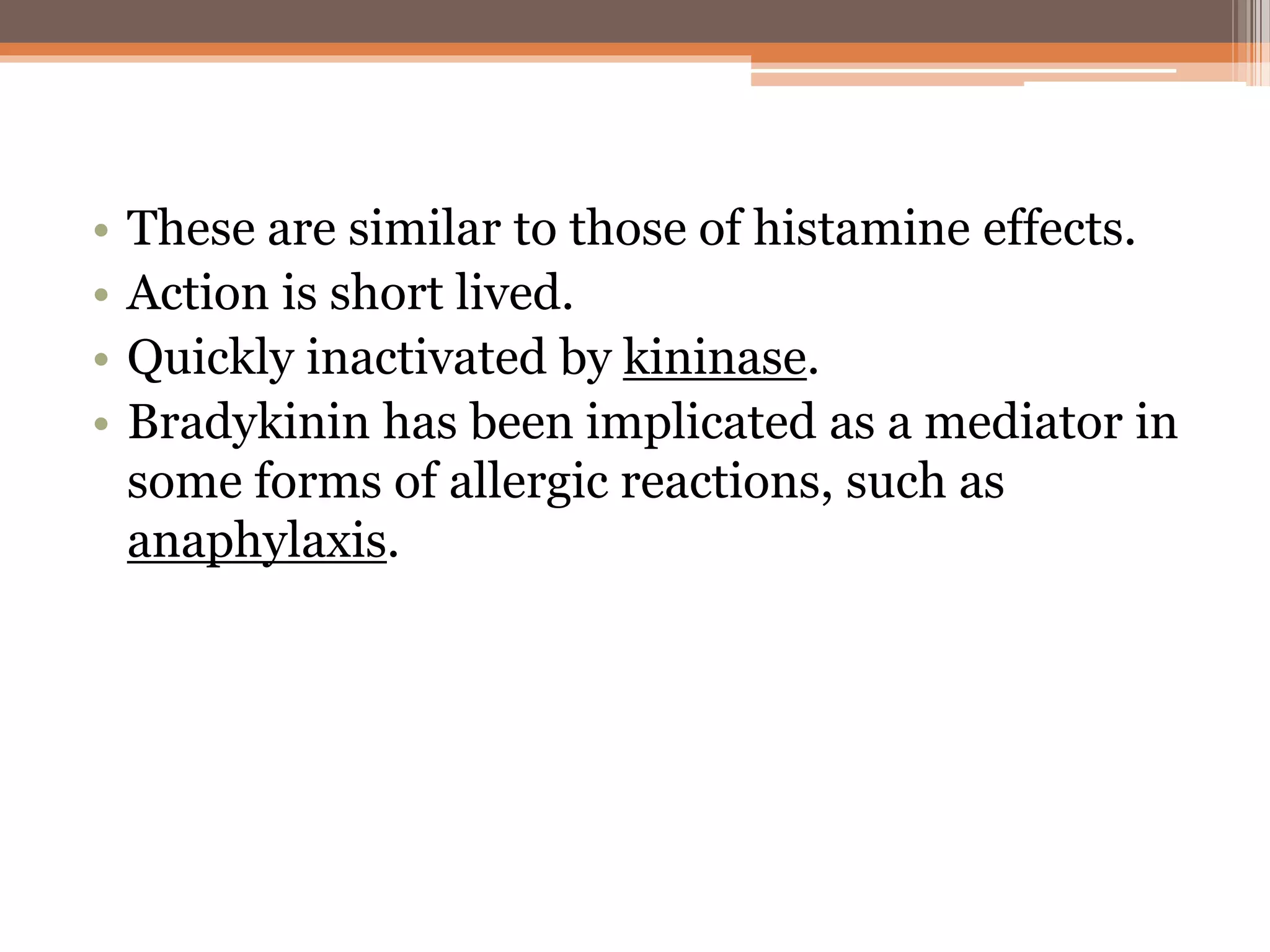 • These are similar to those of histamine effects.
• Action is short lived.
• Quickly inactivated by kininase.
• Bradykinin has been implicated as a mediator in
some forms of allergic reactions, such as
anaphylaxis.
 